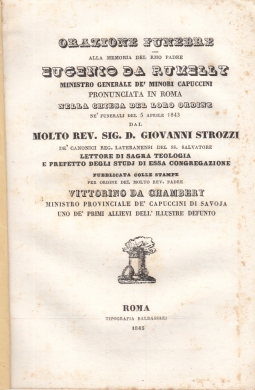 ORAZIONE FUNEBRE ALLA MEMORIA DEL RMO PADRE EUGENIO DA RUMELLY MINISTRO GENERALE DE' MINORI CAPPUCCINI PRONUNCIATA IN ROMA NELLA CHIESA DEL LORO ORDINE NE' FUNERALI DEL 5 APRILE 1843 DAL MOLTO REV. SIG. D. GIOVANNI STROZZI DE' CANONICI REG. LATERANENSI DE